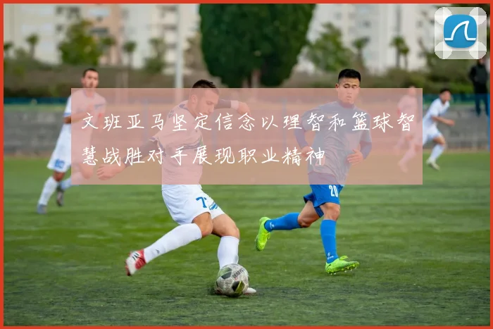 文班亚马坚定信念以理智和篮球智慧战胜对手展现职业精神