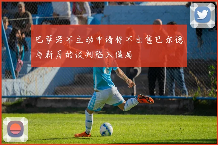 巴萨若不主动申请将不出售巴尔德与新月的谈判陷入僵局