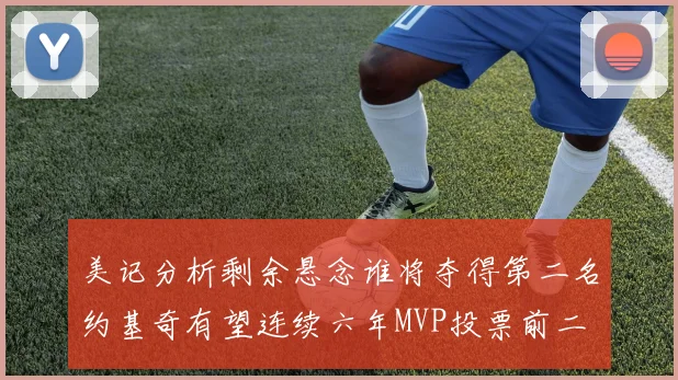 美记分析剩余悬念谁将夺得第二名约基奇有望连续六年MVP投票前二