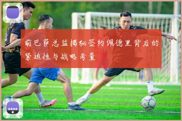 前巴萨总监揭秘签约佩德里背后的紧迫性与战略考量