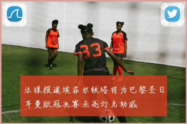 法媒报道埃菲尔铁塔将为巴黎圣日耳曼欧冠决赛点亮灯光助威