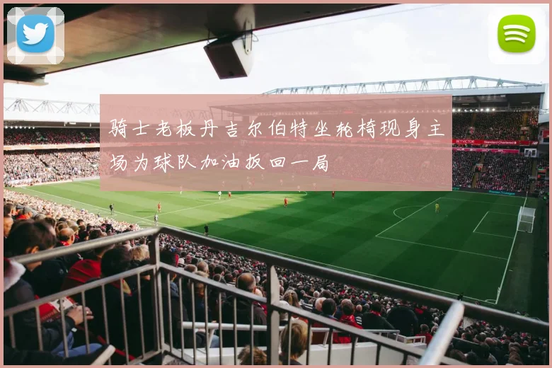 骑士老板丹吉尔伯特坐轮椅现身主场为球队加油扳回一局