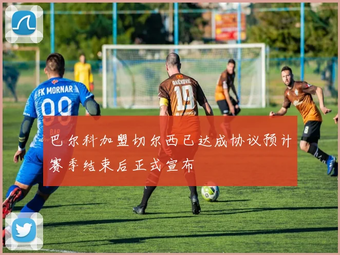 巴尔科加盟切尔西已达成协议预计赛季结束后正式宣布