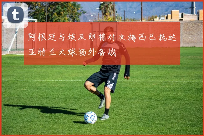 阿根廷与埃及即将对决梅西已抵达亚特兰大球场外备战