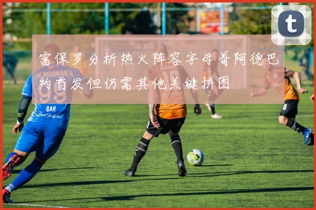 富保罗分析热火阵容字母哥阿德巴约首发但仍需其他关键拼图