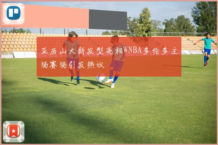 亚历山大新发型亮相WNBA多伦多主场赛场引发热议