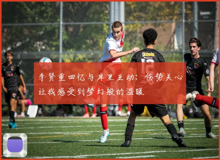 李贤重回忆与库里互动：伤势关心让我感受到梦幻般的温暖