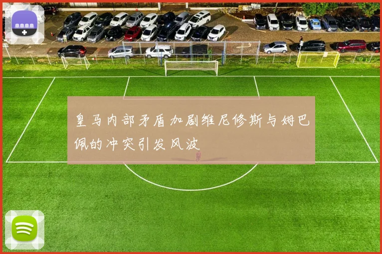 皇马内部矛盾加剧维尼修斯与姆巴佩的冲突引发风波