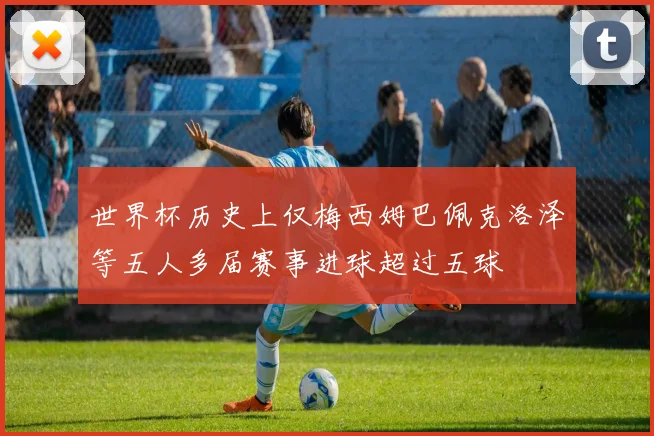 世界杯历史上仅梅西姆巴佩克洛泽等五人多届赛事进球超过五球